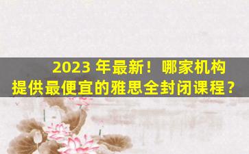 2023 年最新！哪家机构提供最便宜的雅思全封闭课程？